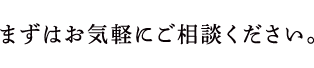 まずはお気軽にご相談ください。
